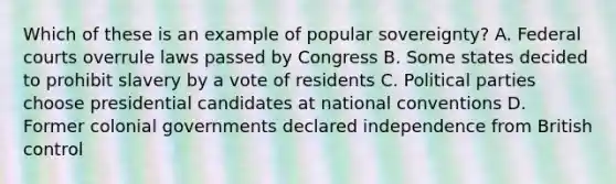 Which of these is an example of popular sovereignty? A. Federal courts overrule laws passed by Congress B. Some states decided to prohibit slavery by a vote of residents C. Political parties choose presidential candidates at national conventions D. Former colonial governments declared independence from British control