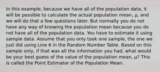 In this example, because we have all of the population data, it will be possible to calculate the actual population mean, μ, and we will do that a few questions later. But normally you do not have any way of knowing the population mean because you do not have all of the population data. You have to estimate it using sample data. Assume that you only took one sample, the one we just did using Line 6 in the Random Number Table. Based on this sample only, if that was all the information you had, what would be your best guess of the value of the population mean, μ? This is called the Point Estimator of the Population Mean.