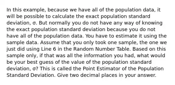 In this example, because we have all of the population data, it will be possible to calculate the exact population standard deviation, σ. But normally you do not have any way of knowing the exact population standard deviation because you do not have all of the population data. You have to estimate it using the sample data. Assume that you only took one sample, the one we just did using Line 6 in the Random Number Table. Based on this sample only, if that was all the information you had, what would be your best guess of the value of the population standard deviation, σ? This is called the Point Estimator of the Population Standard Deviation. Give two decimal places in your answer.