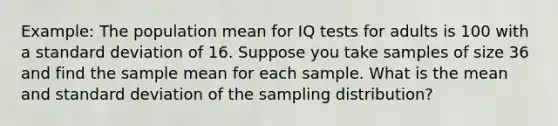 Example: The population mean for IQ tests for adults is 100 with a standard deviation of 16. Suppose you take samples of size 36 and find the sample mean for each sample. What is the mean and standard deviation of the sampling distribution?