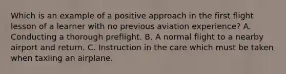 Which is an example of a positive approach in the first flight lesson of a learner with no previous aviation experience? A. Conducting a thorough preflight. B. A normal flight to a nearby airport and return. C. Instruction in the care which must be taken when taxiing an airplane.