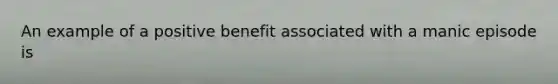 An example of a positive benefit associated with a manic episode is