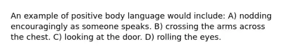 An example of positive body language would include: A) nodding encouragingly as someone speaks. B) crossing the arms across the chest. C) looking at the door. D) rolling the eyes.