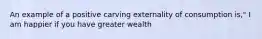 An example of a positive carving externality of consumption is," I am happier if you have greater wealth