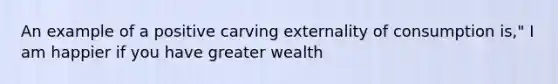 An example of a positive carving externality of consumption is," I am happier if you have greater wealth