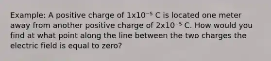 Example: A positive charge of 1x10⁻⁵ C is located one meter away from another positive charge of 2x10⁻⁵ C. How would you find at what point along the line between the two charges the electric field is equal to zero?