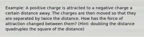 Example: A positive charge is attracted to a negative charge a certain distance away. The charges are then moved so that they are separated by twice the distance. How has the force of attraction changed between them? (Hint: doubling the distance quadruples the square of the distance)