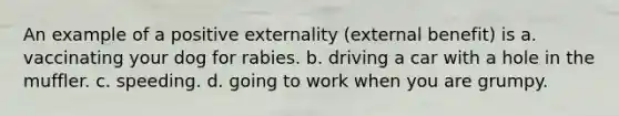 An example of a positive externality (external benefit) is a. vaccinating your dog for rabies. b. driving a car with a hole in the muffler. c. speeding. d. going to work when you are grumpy.