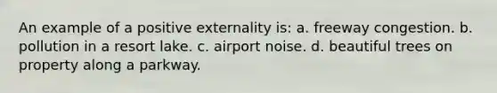 An example of a positive externality is: a. freeway congestion. b. pollution in a resort lake. c. airport noise. d. beautiful trees on property along a parkway.