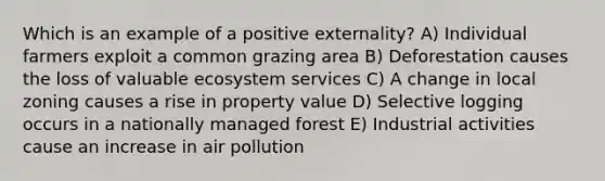 Which is an example of a positive externality? A) Individual farmers exploit a common grazing area B) Deforestation causes the loss of valuable ecosystem services C) A change in local zoning causes a rise in property value D) Selective logging occurs in a nationally managed forest E) Industrial activities cause an increase in air pollution