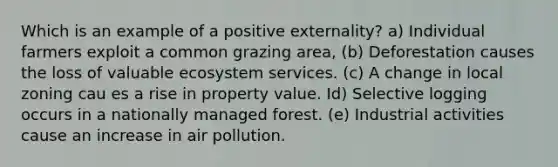 Which is an example of a positive externality? a) Individual farmers exploit a common grazing area, (b) Deforestation causes the loss of valuable ecosystem services. (c) A change in local zoning cau es a rise in property value. Id) Selective logging occurs in a nationally managed forest. (e) Industrial activities cause an increase in air pollution.