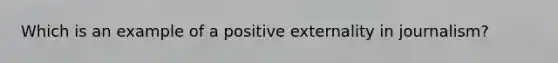 Which is an example of a positive externality in journalism?