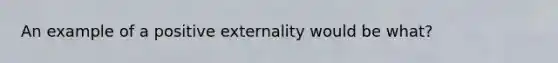 An example of a positive externality would be what?