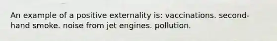 An example of a positive externality is: vaccinations. second-hand smoke. noise from jet engines. pollution.