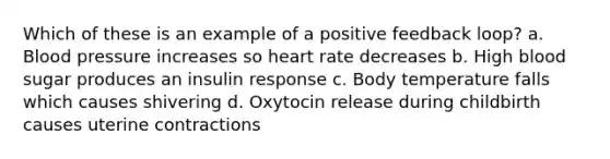 Which of these is an example of a positive feedback loop? a. Blood pressure increases so heart rate decreases b. High blood sugar produces an insulin response c. Body temperature falls which causes shivering d. Oxytocin release during childbirth causes uterine contractions