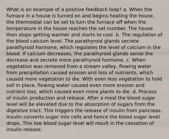 What is an example of a positive feedback loop? a. When the furnace in a house is turned on and begins heating the house, the thermostat can be set to turn the furnace off when the temperature in the house reaches the set number. The house then stops getting warmer and starts to cool. b. The regulation of the blood calcium level. The parathyroid glands secrete parathyroid hormone, which regulates the level of calcium in the blood. If calcium decreases, the parathyroid glands sense the decrease and secrete more parathyroid hormone. c. When vegetation was removed from a stream valley, flowing water from precipitation caused erosion and loss of nutrients, which caused more vegetation to die. With even less vegetation to hold soil in place, flowing water caused even more erosion and nutrient loss, which caused even more plants to die. d. Process of insulin production and release. After a meal the blood sugar level will be elevated due to the absorption of sugars from the digestive tract. This triggers the release of insulin from pancreas. Insulin converts sugar into cells and hence the blood sugar level drops. This low blood sugar level will result in the cessation of insulin release.