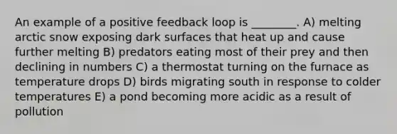 An example of a positive feedback loop is ________. A) melting arctic snow exposing dark surfaces that heat up and cause further melting B) predators eating most of their prey and then declining in numbers C) a thermostat turning on the furnace as temperature drops D) birds migrating south in response to colder temperatures E) a pond becoming more acidic as a result of pollution