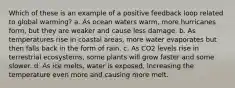 Which of these is an example of a positive feedback loop related to global warming? a. As ocean waters warm, more hurricanes form, but they are weaker and cause less damage. b. As temperatures rise in coastal areas, more water evaporates but then falls back in the form of rain. c. As CO2 levels rise in terrestrial ecosystems, some plants will grow faster and some slower. d. As ice melts, water is exposed, increasing the temperature even more and causing more melt.