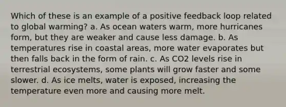 Which of these is an example of a positive feedback loop related to global warming? a. As ocean waters warm, more hurricanes form, but they are weaker and cause less damage. b. As temperatures rise in coastal areas, more water evaporates but then falls back in the form of rain. c. As CO2 levels rise in terrestrial ecosystems, some plants will grow faster and some slower. d. As ice melts, water is exposed, increasing the temperature even more and causing more melt.