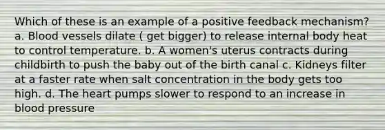 Which of these is an example of a positive feedback mechanism? a. Blood vessels dilate ( get bigger) to release internal body heat to control temperature. b. A women's uterus contracts during childbirth to push the baby out of the birth canal c. Kidneys filter at a faster rate when salt concentration in the body gets too high. d. The heart pumps slower to respond to an increase in blood pressure