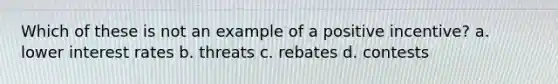 Which of these is not an example of a positive incentive? a. lower interest rates b. threats c. rebates d. contests