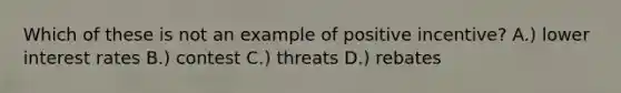 Which of these is not an example of positive incentive? A.) lower interest rates B.) contest C.) threats D.) rebates