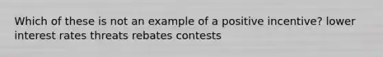 Which of these is not an example of a positive incentive? lower interest rates threats rebates contests