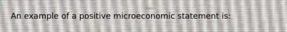 An example of a positive microeconomic statement is: