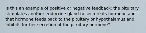 Is this an example of positive or negative feedback: the pituitary stimulates another endocrine gland to secrete its hormone and that hormone feeds back to the pituitary or hypothalamus and inhibits further secretion of the pituitary hormone?