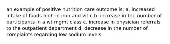 an example of positive nutrition care outcome is: a. increased intake of foods high in iron and vit c b. increase in the number of participants in a wt mgmt class c. increase in physician referrals to the outpatient department d. decrease in the number of complaints regarding low sodium levels