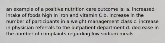 an example of a positive nutrition care outcome is: a. increased intake of foods high in iron and vitamin C b. increase in the number of participants in a weight management class c. increase in physician referrals to the outpatient department d. decrease in the number of complaints regarding low sodium meals