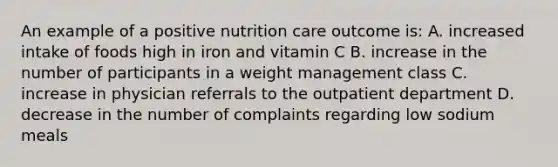 An example of a positive nutrition care outcome is: A. increased intake of foods high in iron and vitamin C B. increase in the number of participants in a weight management class C. increase in physician referrals to the outpatient department D. decrease in the number of complaints regarding low sodium meals