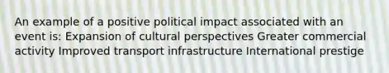 An example of a positive political impact associated with an event is: Expansion of cultural perspectives Greater commercial activity Improved transport infrastructure International prestige