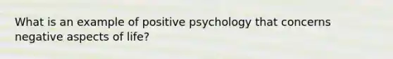 What is an example of positive psychology that concerns negative aspects of life?