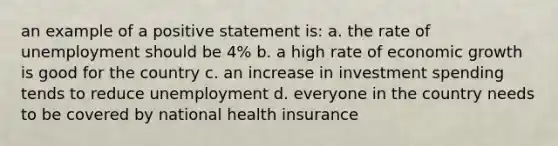 an example of a positive statement is: a. the rate of unemployment should be 4% b. a high rate of economic growth is good for the country c. an increase in investment spending tends to reduce unemployment d. everyone in the country needs to be covered by national health insurance