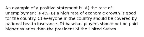 An example of a positive statement is: A) the rate of unemployment is 4%. B) a high rate of economic growth is good for the country. C) everyone in the country should be covered by national health insurance. D) baseball players should not be paid higher salaries than the president of the United States