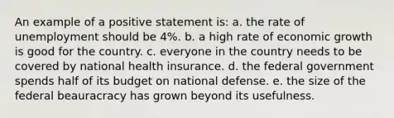 An example of a positive statement is: a. the rate of unemployment should be 4%. b. a high rate of economic growth is good for the country. c. everyone in the country needs to be covered by national health insurance. d. the federal government spends half of its budget on national defense. e. the size of the federal beauracracy has grown beyond its usefulness.