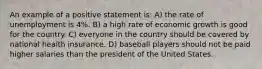 An example of a positive statement is: A) the rate of unemployment is 4%. B) a high rate of economic growth is good for the country. C) everyone in the country should be covered by national health insurance. D) baseball players should not be paid higher salaries than the president of the United States.