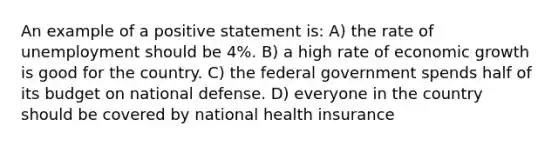 An example of a positive statement is: A) the rate of unemployment should be 4%. B) a high rate of economic growth is good for the country. C) the federal government spends half of its budget on national defense. D) everyone in the country should be covered by national health insurance