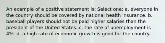 An example of a positive statement is: Select one: a. everyone in the country should be covered by national health insurance. b. baseball players should not be paid higher salaries than the president of the United States. c. the rate of unemployment is 4%. d. a high rate of economic growth is good for the country.