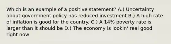 Which is an example of a positive statement? A.) Uncertainty about government policy has reduced investment B.) A high rate of inflation is good for the country. C.) A 14% poverty rate is larger than it should be D.) The economy is lookin' real good right now