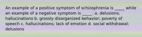 An example of a positive symptom of schizophrenia is _____ while an example of a negative symptom is _____. a. delusions; hallucinations b. grossly disorganized behavior; poverty of speech c. hallucinations; lack of emotion d. social withdrawal; delusions