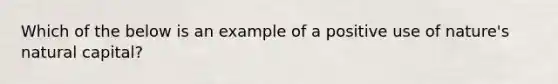 Which of the below is an example of a positive use of nature's natural capital?