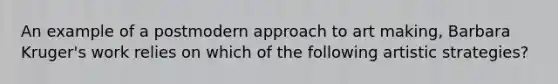 An example of a postmodern approach to art making, Barbara Kruger's work relies on which of the following artistic strategies?