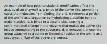 An example of how posttranslational modification affect the activity of an enzyme? a. It binds to the active site, preventing substrate molecules from binding there. b. It removes a portion of the amino acid sequence by hydrolyzing a peptide bond to make it active. c. It binds to a second site, causing a conformational change in the enzyme that makes the active site less accommodating to the substrate. d. It removes a phosphate group attached to a serine or threonine residue in the amino acid sequence. e. Two of the above are correct.