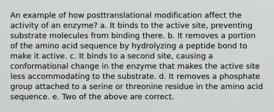 An example of how posttranslational modification affect the activity of an enzyme? a. It binds to the active site, preventing substrate molecules from binding there. b. It removes a portion of the amino acid sequence by hydrolyzing a peptide bond to make it active. c. It binds to a second site, causing a conformational change in the enzyme that makes the active site less accommodating to the substrate. d. It removes a phosphate group attached to a serine or threonine residue in the amino acid sequence. e. Two of the above are correct.