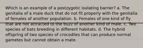 Which is an example of a postzygotic isolating barrier? a. The genitalia of a male duck that do not fit properly with the genitalia of females of another population. b. Females of one kind of fly that are not attracted to the buzz of another kind of male. c. Two species of bats breeding in different habitats. d. The hybrid offspring of two species of crocodiles that can produce normal gametes but cannot obtain a mate.