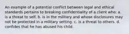 An example of a potential conflict between legal and ethical standards pertains to breaking confidentiality of a client who: a. is a threat to self. b. is in the military and whose disclosures may not be protected in a military setting. c. is a threat to others. d. confides that he has abused his child.