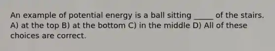 An example of potential energy is a ball sitting _____ of the stairs. A) at the top B) at the bottom C) in the middle D) All of these choices are correct.