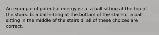 An example of potential energy is: a. a ball sitting at the top of the stairs. b. a ball sitting at the bottom of the stairs c. a ball sitting in the middle of the stairs d. all of these choices are correct.